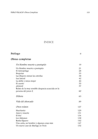 ÍNDICE
Prólogo 9
Obras completas
Un Hombre muerto a puntapiés 19
Un Hombre muerto a puntapiés 21
El Antropófago 28
Brujerías 33
Las Mujeres miran las estrellas 38
Luz lateral 42
La doble y única mujer 46
El cuento 55
¡Señora! 57
Relato de la muy sensible desgracia acaecida en la
persona del joven Z 60
Débora 63
Vida del ahorcado 89
Otros relatos 127
Huerfanito 129
Amor y muerte 131
El frío 134
Los Aldeanos 138
Rosita Elguero 142
Una carta, un hombre y algunas cosas más 147
Un nuevo caso de Mariage en Trois 152
PABLO PALACIO Obras Completas 355
 