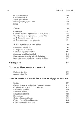 Gente de provincias 156
Comedia Inmortal 162
Novela guillotinada 168
Una mujer y luego pollo frito 170
Sierra 183
Poemas 185
Ojos negros 187
Capricho pictórico representado a Laura Judith I 188
Capricho pictórico representado a Laura Vela 189
As de diamantes Isabel León 190
As de corazones, yo y mis recuerdos 191
Artículos periodísticos y filosóficos 193
Comentario del año 1957 195
La propiedad de la mujer 198
Sentido de la palabra Verdad 201
Sentido de la palabra Realidad 212
Breve esquema genérico sobre la dialéctica 223
Los fragmentos originales de Heráclito de Éfeso 227
Bibliografía 247
Tal era su iluminado alucinamiento
Benjamín Carrión 255
Alejandro Carrión 280
...Me encontre misteriosamente con un legajo de escritos...
Liminar 307
Cuento. Una carta, un hombre y algunas cosas más 310
Opiniones acerca de la Obra de Palacio 314
De Gonzalo Escudero 320
De Isaac J. Barrera 321
De Georges Pillement 322
Documentos 323
Cartas a Benjamín Carrión 330
Cartas a Carlos Manuel Espinosa 348
Carta de Mariano Picón Salas 353
CENTENARIO 1906-2006356
 