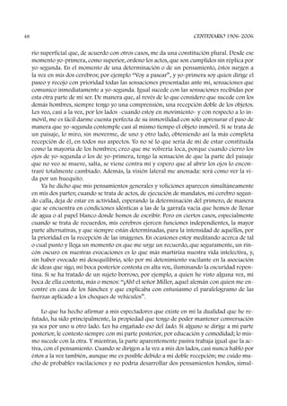 rio superficial que, de acuerdo con otros casos, me da una constitución plural. Desde ese
momento yo-primera, como superior, ordeno los actos, que son cumplidos sin réplica por
yo-segunda. En el momento de una determinación o de un pensamiento, éstos surgen a
la vez en mis dos cerebros; por ejemplo “Voy a pasear”, y yo-primera soy quien dirige el
paseo y recojo con prioridad todas las sensaciones presentadas ante mí, sensaciones que
comunico inmediatamente a yo-segunda. Igual sucede con las sensaciones recibidas por
esta otra parte de mi ser. De manera que, al revés de lo que considero que sucede con los
demás hombres, siempre tengo yo una comprensión, una recepción doble de los objetos.
Les veo, casi a la vez, por los lados -cuando estoy en movimiento- y con respecto a lo in-
móvil, me es fácil darme cuenta perfecta de su inmovilidad con sólo apresurar el paso de
manera que yo-segunda contemple casi al mismo tiempo el objeto inmóvil. Si se trata de
un paisaje, lo miro, sin moverme, de uno y otro lado, obteniendo así la más completa
recepción de él, en todos sus aspectos. Yo no sé lo que sería de mí de estar constituida
como la mayoría de los hombres; creo que me volvería loca, porque cuando cierro los
ojos de yo-segunda o los de yo-primera, tengo la sensación de que la parte del paisaje
que no veo se mueve, salta, se viene contra mí y espero que al abrir los ojos lo encon-
traré totalmente cambiado. Además, la visión lateral me anonada: será como ver la vi-
da por un huequito.
Ya he dicho que mis pensamientos generales y voliciones aparecen simultáneamente
en mis dos partes; cuando se trata de actos, de ejecución de mandatos, mi cerebro segun-
do calla, deja de estar en actividad, esperando la determinación del primero, de manera
que se encuentra en condiciones idénticas a las de la garrafa vacía que hemos de llenar
de agua o al papel blanco donde hemos de escribir. Pero en ciertos casos, especialmente
cuando se trata de recuerdos, mis cerebros ejercen funciones independientes, la mayor
parte alternativas, y que siempre están determinadas, para la intensidad de aquéllos, por
la prioridad en la recepción de las imágenes. En ocasiones estoy meditando acerca de tal
o cual punto y llega un momento en que me urge un recuerdo, que seguramente, un rin-
cón oscuro en nuestras evocaciones es lo que más martiriza nuestra vida intelectiva, y,
sin haber evocado mi desequilibrio, sólo por mi detenimiento vacilante en la asociación
de ideas que sigo, mi boca posterior contesta en alta voz, iluminando la oscuridad repen-
tina. Si se ha tratado de un sujeto borroso, por ejemplo, a quien he visto alguna vez, mi
boca de ella contesta, más o menos: “¡Ah! el señor Miller, aquel alemán con quien me en-
contré en casa de los Sánchez y que explicaba con entusiasmo el paralelogramo de las
fuerzas aplicado a los choques de vehículos”.
Lo que ha hecho afirmar a mis espectadores que existe en mí la dualidad que he re-
futado, ha sido principalmente, la propiedad que tengo de poder mantener conversación
ya sea por uno u otro lado. Les ha engañado eso del lado. Si alguno se dirige a mi parte
posterior, le contesto siempre con mi parte posterior, por educación y comodidad; lo mis-
mo sucede con la otra. Y mientras, la parte aparentemente pasiva trabaja igual que la ac-
tiva, con el pensamiento. Cuando se dirigen a la vez a mis dos lados, casi nunca hablo por
éstos a la vez también, aunque me es posible debido a mi doble recepción; me cuido mu-
cho de probables vacilaciones y no podría desarrollar dos pensamientos hondos, simul-
CENTENARIO 1906-200648
 