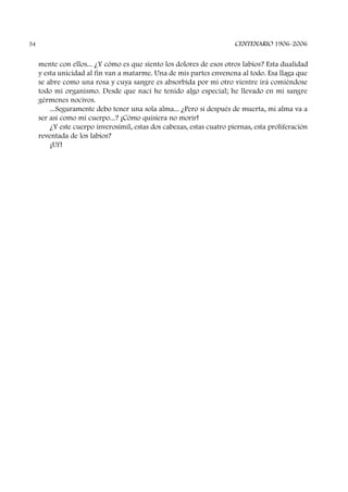 mente con ellos... ¿Y cómo es que siento los dolores de esos otros labios? Esta dualidad
y esta unicidad al fin van a matarme. Una de mis partes envenena al todo. Esa llaga que
se abre como una rosa y cuya sangre es absorbida por mi otro vientre irá comiéndose
todo mi organismo. Desde que nací he tenido algo especial; he llevado en mi sangre
gérmenes nocivos.
...Seguramente debo tener una sola alma... ¿Pero si después de muerta, mi alma va a
ser así como mi cuerpo...? ¡Cómo quisiera no morir!
¿Y este cuerpo inverosímil, estas dos cabezas, estas cuatro piernas, esta proliferación
reventada de los labios?
¡Uf!
CENTENARIO 1906-200654
 