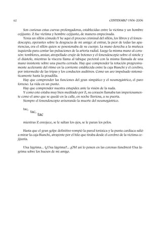 Son curiosas estas curvas prolongadoras, establecidas entre la víctima y un hombre
cejijunto. Z fue víctima y hombre cejijunto, de manera empecinada.
Tenía un sillón cómodo.Y he aquí el proceso criminal del sillón, los libros y el fonen-
doscopio, operantes sobre la desgracia de mi amigo: al entrar, la peor de todas las apa-
riencias, era el sillón quien se posesionaba de su cuerpo. La mano derecha a la muñeca
izquierda para contar las pulsaciones de la arteria radial. Luego la misma mano al cora-
zón: temblores, ansias; atropellado crujir de botones y el fonendoscopio sobre el sístole y
el diástole, mientras la víscera llama al tabique pectoral con la misma llamada de una
mano insistente sobre una puerta cerrada. Hay que comprender la rotación progresiva-
mente acelerante del ritmo en la corriente establecida entre la caja Bianchi y el cerebro,
por intermedio de las tripas y los conductos auditivos. Como un aro impulsado sistemá-
ticamente hasta la pesadilla.
Hay que comprender las funciones del gran simpático y el neumogástrico, el paro
forzoso. La vida en un punto.
Hay que comprender nuestra estupidez ante la visión de la nada.
Y como esto estaba muy bien meditado por Z, su corazón llamaba tan imperiosamen-
te como el amo que se quedó en la calle, en noche lluviosa, a su puerta.
Siempre el fonendoscopio avisorando la muerte del neumogástrico.
tac,
tac,
tac
mientras Z enrojece, se le saltan los ojos, se le paran los pelos.
Hasta que el gran golpe definitivo rompió la pared toráxica y la punta cardíaca salió
a mirar la caja Bianchi, atrayente por el hilo que tiraba desde el cerebro de la víctima ce-
jijunta.
Una lágrima... (¿Una lágrima?... ¡Oh! así lo ponen en las coronas fúnebres) Una lá-
grima sobre los huesos de mi amigo.
CENTENARIO 1906-200662
 