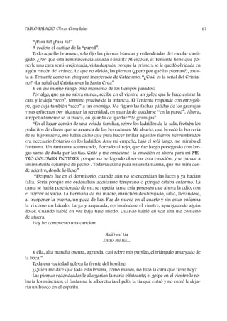 “¡Pasa tú! ¡Pasa tú!”
A recibir el castigo de la “pared”.
Todo aquello brumoso; solo fijo las piernas blancas y redondeadas del escolar casti-
gado. ¿Por qué esta reminiscencia aislada e inútil? Al escolar, el Teniente tiene que po-
nerle una cara semi-avejentada, vista después, porque la primera se le quedó olvidada en
algún rincón del cráneo. Lo que no olvidó, las piernas (¿pero por qué las piernas?), asus-
ta al Teniente como un chispazo inesperado de Catecismo, “¿Cuál es la señal del Cristia-
no? -La señal del Cristiano es la Santa Cruz”
Y en ese mismo rango, otro momento de los tiempos pasados:
Por algo, que ya no sabrá nunca, recibe en el vientre un golpe que le hace estirar la
cara y le deja “seco”, término preciso de la infancia. El Teniente responde con otro gol-
pe, que deja también “seco” a un enemigo. Me figuro las fachas pálidas de los granujas
y sus esfuerzos por alcanzar la serenidad, en guarda de quedarse “en la pared”. Ahora,
atropelladamente se la busca, en guarda de quedar “de granujas”.
“En el lugar común de una velada familiar, sobre los ladrillos de la sala, frotaba los
pedacitos de clavos que se arranca de las herraduras. Mi abuelo, que heredó la herrería
de su hijo muerto, me había dicho que para hacer brillar aquellos fierros herrumbrados
era necesario frotarlos en los ladrillos. Ante mi empeño, bajo el sofá largo, me miraba el
fantasma. Un fantasma acurrucado, floreado al rojo, que fue luego perseguido con lar-
gas varas de duda por las tías. Grité y me emocioné -la emoción es ahora para mí ME-
TRO GOLDWIN PICTURES, porque no he logrado observar otra emoción, y se parece a
un insistente columpio de pecho-. Todavía existe para mí ese fantasma, que me mira des-
de adentro, donde lo llevo”
“Después fue en el dormitorio, cuando aún no se encendían las luces y ya hacían
falta. Sería porque me ordenaban acostarme temprano o porque estaba enfermo. La
cama se había posesionado de mí: se repetía tanto esta posesión que ahora la odio, con
el horror al vacío. La hermana de mi madre, manchón desdibujado, salió, llevándose,
al trasponer la puerta, un poco de luz. Fue de nuevo en el cuarto y sin estar enferma
la vi como un báculo. Larga y arqueada, oprimiéndose el vientre, apaciguando algún
dolor. Cuando hablé en voz baja tuve miedo. Cuando hablé en voz alta me contestó
de afuera.
Hoy he compuesto una canción:
Salió mi tía
Entró mi tía...
Y ella, alta mancha oscura, agranda, casi sobre mis pupilas, el triángulo amargado de
la boca.”
Toda esa vaciedad golpea la frente del hombre.
¿Quién me dice que toda esta bruma, como manos, no hizo la cara que tiene hoy?
Las piernas redondeadas le alargarían la nariz olfateante; el golpe en el vientre le ro-
baría los músculos; el fantasma le alborotaría el pelo; la tía que entró y no entró le deja-
ría un hueco en el espíritu.
PABLO PALACIO Obras Completas 67
 