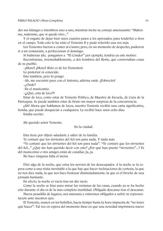der sus falanges y miembros uno a uno, mientras incita su consejo amenazante: “Máten-
me, mátenme, que si quedo vivo...”
Y el engaño de dejar huir unos cuantos pasos a los apresados, para tenderlos a tiros
en el campo. Todo esto lo ha visto el Teniente B y pudo referirlo una vez más.
Los Tenientes fueron a comer al Casino; pero, en un momento de despecho, pudieron
ir a un restaurant, a perfeccionar el domingo.
Si hubieran ido, pongamos a “El Cóndor” por ejemplo, tendría ya este motivo:
Encontrarían, irremediablemente, a dos hombres del Norte, que conversaban cosas
de su pueblo.
-¡Mozo! ¡Mozo! (Esto es de los Tenientes).
Lo posterior es conocido.
Esto también, pero lo pongo:
-Ah, me encontré pues con el Antonio, adivina onde. ¡Pobrecito!
-¿Onde?
-En el manicomio.
-¡¿Qué, está de loco?!
Estar de loco, como estar de Teniente Político, de Maestro de Escuela, de Cura de la
Parroquia. Se puede también estar de bruto sin mayor sorpresa de la concurrencia.
¡Ah! Ahora que hablamos de locos, nuestro Teniente recibió una carta significativa,
honda, que puede desquiciar a cualquiera. La recibió hace unos ocho días.
Estaba escrito:
Mi querido señor Teniente.
En la ciudad.
Esta tiene por objeto saludarte y saber de tu familia.
Te contaré que los sirvientes del Sol son para nada. Y nada más.
“Te contaré que los sirvientes del Sol son para nada”. “Te contaré que los sirvientes
del Sol...” ¿Qué me han querido decir con esto? ¿Por qué han puesto “sirvientes”...? Es
del manicomio o mis amigos están de canallas. Ja, ja.
No hace ninguna falta el menú.
Diré algo de la noche, que eriza los nervios de los desocupados. A la noche se la es-
pera como a una visita inevitable a la que hay que hacer inclinaciones de cortesía, la que
no nos dice nada, la que nos hace bostezar disimuladamente, la que es el broche de una
jornada hastiante.
En efecto, la noche es vacía tras un día vacío.
Como la noche se hizo para mirar las ventanas de las casas, cuando ya se ha hecho
esto durante el día es de la más completa inutilidad. Obligado descanso tras el descanso.
Nueva pesadilla de lugares, nos amenaza y estaremos obligados a sufrir su represen-
tación ante nuestros ojos.
El Teniente, manos en los bolsillos, hacía tiempo hasta la hora impuesta de “no tener
qué hacer”. Tal vez en espera del momento iluso en que una novedad imprimiera nuevo
PABLO PALACIO Obras Completas 79
 