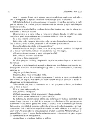 Aquí el recuerdo de que hacía algunos meses, cuando tomó su pieza de arriendo, el
que le acompañaba le dijo que tenía unos hermosos ojos y ella se encendió.
Sólo faltaba el día de la visita, retardado por pereza, porque hay que salir a la calle,
porque hay que ir al cinema, porque estaban sucios los zapatos, porque no había para
rasurarse la barba.
Hasta que se realizó la idea, con buen ánimo; limpiándose muy bien las uñas y per-
fumándose la boca con chiclets.
No recuerdo si se le había pedido la visita; pero, valiente, llamaba por allí, bien atrás,
después de haber atravesado muchos corredores -todas las casas son viejas.
Se le hizo entrar y tomar asiento.
Fotografías en los chineros, fotografías en las paredes, fotografías en las mesas: la ma-
dre, la abuela, la tía; el padre, el abuelo, el tío, colorados y mostachudos.
Bueno, la sobrina de esta tía soltera, ¿es sobrina?
Entró la muchacha. Un poco chola y con los pelos gruesos. La carrera de los piojos
en la mitad, y con trenzas. Sólo que era exuberante y de boca jugosa.
¡Ah, ese sombrero con que la había visto por la calle!
Pero, con todo, se charló y se charló.
-¿Y cómo se llama su mamita?
Le salían gangosas -a ella- y campanudas las palabras, como al que no se ha sonado
las narices.
Claro que la historia era triste y propicia. Contar que no se la tiene, que también mu-
rió el padre. Merecerse un silencio lánguido, y como la tarde estaba entrada, un suspiro
como de té.
-Déjeme que le bese la mano.
Inocencia. Estas cosas no se deben pedir.
Es gracioso ese beso de reverencia, fugaz porque él también se había emocionado. So-
bre el dorso, un poquito más arriba que en los tiempos antiguos; pero con la misma in-
clinación de los tiempos antiguos.
Volteando los ojos, hasta el extremo de ver la cara que ponía: colorada, ardiendo de
que le besen la mano.
Debe ser, con todo, una alegría.
Salió, sonando las espuelas.
Mi Teniente, aunque esté de amor, siempre lleva espuelas.
Deficiencias y características de la primera sesión:
La distancia. La primera sesión adopta una distancia; por falta de intimidad o por
miedo de que nos vean la verdad. No se alcanza a creerlas tan sencillas que no puedan
sorprender lo que parece que se lleva escrito. Y cuando se les examina los ojos se tiene
la imperiosa necesidad de ponerles un biombo a los nuestros, hasta poderlos cubrir de-
centemente. El de la soledad es magnífico: en todas partes he leído que se lo confiesa: “yo
estoy solo”, “tú estás sola”. Es una conjugación artera y socarrona. Atrincherados, en es-
pera del blanco para el ataque. La distancia como es fría es inconveniente; pero no pue-
de suprimírsela en los prolegómenos.
Aunque tiene la ventaja de facilitar la tristeza.
CENTENARIO 1906-200684
 