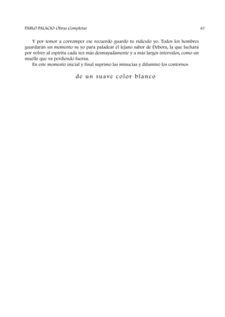 Y por temor a corromper ese recuerdo guardo tu ridículo yo. Todos los hombres
guardarán un momento su yo para paladear el lejano sabor de Débora, la que luchará
por volver al espíritu cada vez más desmayadamente y a más largos intervalos, como un
muelle que va perdiendo fuerza.
En este momento inicial y final suprimo las minucias y difumino los contornos
de un suave color blanco
PABLO PALACIO Obras Completas 87
 