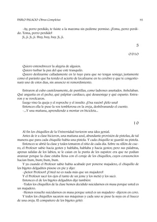 -Ay, perro perdido, te fuiste a la maroma sin pedirme permiso. ¡Toma, perro perdi-
do. Toma, perro perdido!
Ji, ji. Ji, ji. Huy, huy, huy. Ji, ji.
5
O D I O
Quiero entenebrecer la alegría de alguien.
Quiero turbar la paz del que esté tranquilo.
Quiero deslizarme calladamente en lo tuyo para que no tengas sosiego; justamente
como el parásito que ha tenido el acierto de localizarse en tu cerebro y que te congestio-
nará uno de estos días, sin anuncio ni remordimiento.
Entraron al cubo cautelosamente, de puntillas, como ladrones asustados. Anhelaban.
Qué angustia en el pecho, qué palpitar cardíaco, qué desasosiego y qué espanto. Entra-
ron y se revolcaron.
Luego vino la queja y el reproche y el insulto. ¡Una razón! ¡Sólo una!
Entonces ella le puso la voz temblorosa en la oreja, deshilvanando el cuento.
-...Y una mañana, aprendiendo a montar en bicicleta...
1 0
Al fin los chiquillos de la Universidad tuvieron una idea genial.
Antes de ir a clase hicieron, una mañana azul, abundante provisión de pistolas, de tal
manera que para cada chiquillo había una pistola. Y cada chiquillo se guardó su pistola.
Entonces se abrió la clase y todos tomaron el sitio de cada día. Sobre su sillón de cue-
ro, el Profesor sabio hacía gestos y hablaba, hablaba y hacía gestos; pero sus palabras,
apenas salidas de los labios, se le caían en la punta de los zapatos: era que no podían
avanzar porque la clase estaba llena con el coraje de los chiquillos, cuyos corazoncitos
hacían bum, bum; bum, bum.
Y ya cuando el Profesor sabio había acabado por ponerse majadero, el chiquillo de
los bigotes delgaditos púsose en pie y dijo:
-¡Señor Profesor! ¡Usted no es nada más que un majadero!
Y el Profesor sacó los ojos el tanto de un jeme y los metió y los sacó.
Entonces el de los bigotes delgaditos dijo también:
-Todos los chiquillos de la clase hemos decidido suicidarnos en masa porque usted es
un majadero.
-Hemos resuelto suicidarnos en masa porque usted es un majadero -dijeron en coro.
Y todos los chiquillos sacaron sus máquinas y cada uno se puso la suya en el hueco
de una oreja. El compañero de los bigotes gritó:
PABLO PALACIO Obras Completas 95
 