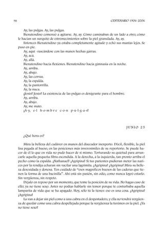 Ay, las pulgas. Ay, las pulgas.
Bienatendino comenzó a agitarse. Ay, ay. Cómo caminaban de un lado a otro; cómo
le hacían un surquito de estremecimientos sobre la piel granulada. Ay, ay.
Entonces Bienatendino ya estaba completamente agitado y echó sus mantas lejos. Se
puso en pie.
Ay, aquí -rascándose con las manos hechas garras.
Ay, acá.
Ay, allá.
Bienatendino hacía flexiones. Bienatendino hacía gimnasia en la noche.
Ay, arriba.
Ay, abajo.
Ay, las corvas.
Ay, la espalda.
Ay, la pantorrilla.
Ay, la nuca.
¡Jesús! Jesús! La existencia de las pulgas es denigrante para el hombre.
Ay, arriba.
Ay, abajo.
Ay, me mato.
¡A-y, e-l h-o-m b r e c-o-n p-u-l-g-a-s!
J U N I O 2 5
¿Qué hora es?
Mira la belleza del cadáver en manos del disecador inexperto. Dócil, flexible, la piel
lisa pegada al hueso, en las posiciones más inverosímiles de su repertorio. Se puede ha-
cer de él lo que en vida no pudo hacer de sí mismo. Torturando su quietud para arran-
carle aquella pequeña fibra escondida. A la derecha, a la izquierda, tan pronto arriba el
pecho como la espalda. ¡Nathanael! ¡Agripina! Si tus parientes pudieran meter las nari-
ces por la rendija echaran sin vacilar una lagrimita. ¡Agripina! ¡Agripina! Mira su belle-
za descuidada y donosa. Ten cuidado de “esos magníficos huesos de las caderas que tie-
nen la forma de una bacinilla”. Ahí está sin pasión, sin odio, como nunca logró estarlo.
Sin vergüenza, sin respeto.
Déjalo en reposo por un momento, que tome la posición de su vida. No hagas caso de
ello; ya no tiene sexo. Antes no podías hablarle sin temor porque te conturbaba aquella
lamparita de vida que se ha apagado. Hoy, sólo tú la tienes: eso es una cosa. ¡Agripina!
¡Agripina!
La van a dejar sin piel como a una cabra en el despostadero, y ella no tendrá vergüen-
za de quedar como una cabra despellejada porque la vergüenza la tuvimos en la piel. ¡Ya
no tiene sexo!
CENTENARIO 1906-200698
 