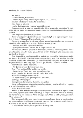 Me acerco:
-Va a decírmelo. ¿Por qué no?
-No se lo digas, Fanny; no se lo digas -suplica Ana-. Cuidado.
Entonces esta Fanny se excita. Me acerco más.
Dice Fanny en alta voz:
-Me ha dicho que usted ríe como un potrillo tierno.
En este momento se hace una algarabía y las chicas se cogen las barriguitas. Yo estoy
amoscado. No puedo reír; solamente sonrío, con un leve estremecimiento en la mejilla iz-
quierda.
Estas mujercitas están burlándose de mí.
Bueno ¿y qué pasa? ¿Qué son todas esas payasadas? ¿Y se va a pasar la gente en eso
todo el tiempo? Diga, diga. Diga usted qué pasa.
De pronto una de ellas, la más alegre, lanza una exclamación, hace un movimiento
extraño con las rodillas, se pone roja y da las espaldas al grupo.
Chiquilla, no déis las espaldas al caballero.
-Ay, la pobrecita se va a resfriar por su culpa -dice una voz.
Por mi culpa. Debiera aprovechar el incidente y tomar la revancha; pero no puedo
eso. Me acecha un dolor moral agudo. Soy un hombre de respeto y las chiquillas están
perdiendo el tiempo.
Ana. Ana quisiera humillarte; quisiera azotarte sin compasión. ¿Por qué, por qué a
un hombre de respeto? Debo irme. Nada tengo que hacer aquí. Pero no; si me voy, ellas
quedarán riendo de mí libremente... ¿Y esto qué me importa? ¿Qué me importan estas
mujercitas? Decido irme. Digo algo... no sé lo que he dicho... Extiendo la mano.
Y levantan un coro las mujercitas.
-No. Que no se vaya. Que no se vaya, Ana.
Ana. ¿Y por qué Ana? Ella también me lo pide.
-Bueno, bueno. Vamos a ser unas muchachas serias.
Y Ana estira la cara. Reímos y mi risa vuelve a excitarlas.
Al fin me quedo y guardo mi rencor.
Las vigilo de reojo y veo que empiezan a olvidarme.
¡Pero diga usted qué pasa!
Ya se ponen a charlar entre ellas sobre sus cosillas.
Luego me llevan a una casa que tiene muchos salones, y muchas alfombras y espejos,
y yo logro tranquilizarme a cubierto.
Transcurre algún tiempo.
Ana no es Ana. Ana es sus amigas: aquélla del lunar en la barbilla, aquella de los
ojos azules, aquella de los labios carnosos, y la delgada y la rubia. Ana es su madre, y
sus hermanas y sus hermanos. “Ana, no digas eso”, “Ana, la falda”, “Ana, esa uña”,
“Ana, las manos”
Estoy empequeñecido, triste y con los zapatos empolvados. Ahora se han inventado
un juego en el que me obligan a tomar parte y para el cual se necesita mucho ingenio.
Pero yo no tengo ingenio y soy un hombre huraño.
El tiempo se va, sin que pueda apreciarlo. No estoy aquí.
PABLO PALACIO Obras Completas 103
 