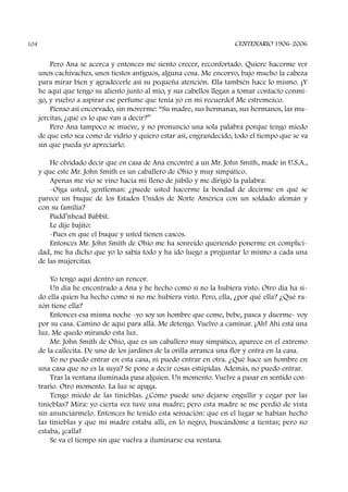 Pero Ana se acerca y entonces me siento crecer, reconfortado. Quiere hacerme ver
unos cachivaches, unos tiestos antiguos, alguna cosa. Me encorvo, bajo mucho la cabeza
para mirar bien y agradecerle así su pequeña atención. Ella también hace lo mismo. ¡Y
he aquí que tengo su aliento junto al mío, y sus cabellos llegan a tomar contacto conmi-
go, y vuelvo a aspirar ese perfume que tenía yo en mi recuerdo! Me estremezco.
Pienso así encorvado, sin moverme: “Su madre, sus hermanas, sus hermanos, las mu-
jercitas, ¿qué es lo que van a decir?”
Pero Ana tampoco se mueve, y no pronuncio una sola palabra porque tengo miedo
de que esto sea como de vidrio y quiero estar así, engrandecido, todo el tiempo que se va
sin que pueda yo apreciarlo.
He olvidado decir que en casa de Ana encontré a un Mr. John Smith, made in U.S.A.,
y que este Mr. John Smith es un caballero de Ohio y muy simpático.
Apenas me vio se vino hacia mí lleno de júbilo y me dirigió la palabra:
-Oiga usted, gentleman: ¿puede usted hacerme la bondad de decirme en qué se
parece un buque de los Estados Unidos de Norte América con un soldado alemán y
con su familia?
Pudd’nhead Babbit.
Le dije bajito:
-Pues en que el buque y usted tienen cascos.
Entonces Mr. John Smith de Ohio me ha sonreído queriendo ponerme en complici-
dad, me ha dicho que yo lo sabía todo y ha ido luego a preguntar lo mismo a cada una
de las mujercitas.
Yo tengo aquí dentro un rencor.
Un día he encontrado a Ana y he hecho como si no la hubiera visto. Otro día ha si-
do ella quien ha hecho como si no me hubiera visto. Pero, ella, ¿por qué ella? ¿Qué ra-
zón tiene ella?
Entonces esa misma noche -yo soy un hombre que come, bebe, pasea y duerme- voy
por su casa. Camino de aquí para allá. Me detengo. Vuelvo a caminar. ¡Ah! Ahí está una
luz. Me quedo mirando esta luz.
Mr. John Smith de Ohio, que es un caballero muy simpático, aparece en el extremo
de la callecita. De uno de los jardines de la orilla arranca una flor y entra en la casa.
Yo no puedo entrar en esta casa, ni puedo entrar en otra. ¿Qué hace un hombre en
una casa que no es la suya? Se pone a decir cosas estúpidas. Además, no puedo entrar.
Tras la ventana iluminada pasa alguien. Un momento. Vuelve a pasar en sentido con-
trario. Otro momento. La luz se apaga.
Tengo miedo de las tinieblas. ¿Cómo puede uno dejarse engullir y cegar por las
tinieblas? Mira: yo cierta vez tuve una madre; pero esta madre se me perdió de vista
sin anunciármelo. Entonces he tenido esta sensación: que en el lugar se habían hecho
las tinieblas y que mi madre estaba allí, en lo negro, buscándome a tientas; pero no
estaba, ¡calla!
Se va el tiempo sin que vuelva a iluminarse esa ventana.
CENTENARIO 1906-2006104
 