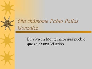 Ola chámome Pablo Pallas González Eu vivo en Montemaior nun pueblo que se chama Vilariño 