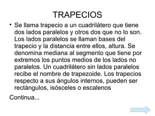 TRAPECIOS

    Se llama trapecio a un cuadrilátero que tiene
    dos lados paralelos y otros dos que no lo son.
    Los lados paralelos se llaman bases del
    trapecio y la distancia entre ellos, altura. Se
    denomina mediana al segmento que tiene por
    extremos los puntos medios de los lados no
    paralelos. Un cuadrilátero sin lados paralelos
    recibe el nombre de trapezoide. Los trapecios
    respecto a sus ángulos internos, pueden ser
    rectángulos, isósceles o escalenos
Continua...
 