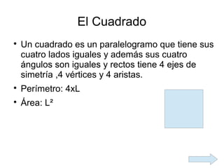 El Cuadrado

    Un cuadrado es un paralelogramo que tiene sus
    cuatro lados iguales y además sus cuatro
    ángulos son iguales y rectos tiene 4 ejes de
    simetría ,4 vértices y 4 aristas.

    Perímetro: 4xL

    Área: L²
 