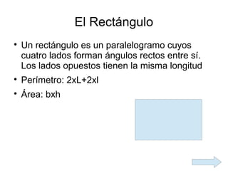 El Rectángulo

    Un rectángulo es un paralelogramo cuyos
    cuatro lados forman ángulos rectos entre sí.
    Los lados opuestos tienen la misma longitud

    Perímetro: 2xL+2xl

    Área: bxh
 