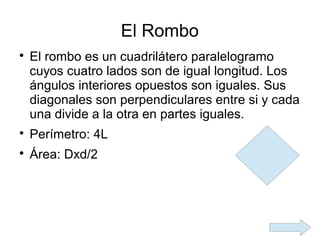 El Rombo

    El rombo es un cuadrilátero paralelogramo
    cuyos cuatro lados son de igual longitud. Los
    ángulos interiores opuestos son iguales. Sus
    diagonales son perpendiculares entre si y cada
    una divide a la otra en partes iguales.

    Perímetro: 4L

    Área: Dxd/2
 