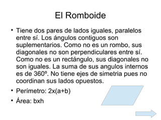 El Romboide

    Tiene dos pares de lados iguales, paralelos
    entre sí. Los ángulos contiguos son
    suplementarios. Como no es un rombo, sus
    diagonales no son perpendiculares entre sí.
    Como no es un rectángulo, sus diagonales no
    son iguales. La suma de sus angulos internos
    es de 360º. No tiene ejes de simetria pues no
    coordinan sus lados opuestos.

    Perímetro: 2x(a+b)

    Área: bxh
 