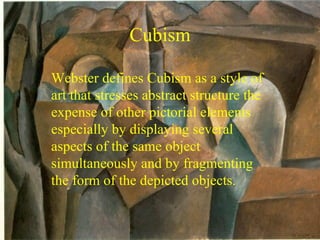 Cubism Webster defines Cubism as a style of art that stresses abstract structure the expense of other pictorial elements especially by displaying several aspects of the same object simultaneously and by fragmenting the form of the depicted objects.