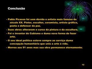 Conclusão - Pablo Picasso foi sem dúvida o artista mais famoso do século XX. Pintor, escultor, ceramista, artista gráfico, poeta e defensor da paz. - Suas obras alteraram o curso da pintura e da escultura. - Foi o inventor do Cubismo e duma nova forma de fazer arte. - O seu ideal politico esteve sempre ao serviço duma concepção humanitária que uniu a arte à vida. - Morreu aos 91 anos mas sua obra permanece eternamente. 