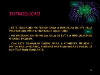 INTRODUÇAO   . ESTE TRABALHO foi pedido para a disciplina de EVT pela PROFESSORA SóNIA E PROFESSOR AGOSTINHO. . Foi sorteado um pintor na aula de EVT e a mim calhou-me o Pablo Picasso. . COM ESTE TRABALHO vamos FICAR A CONHECER MELHOR O PINTOR Pablo Picasso, ALGUMAS DAS SUAS OBRAS e   PARTE DA SUA VIDA mais marcante. 