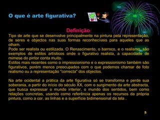 O que é arte figurativa? Definição : Tipo de arte que se desenvolve principalmente na pintura pela representação, de seres e objectos nas suas formas reconhecíveis para aqueles que as olham. Pode ser realista ou estilizada. O Renascimento, o barroco, e o realismo, são exemplos de estilos artísticos onde o figurativo realista, a capacidade de mimese do pintor conta muito. Estilos mais recentes como o impressionismo e o expressionismo também são figurativos, porém menos preocupados com o que podemos chamar de foto realismo ou a representação "correcta" dos objectos.  Na arte ocidental a prática da arte figurativa só se transforma e perde sua soberania, a partir do início do século XX, com o surgimento da arte abstracta, que busca expressar o mundo interior, o mundo dos sentidos, bem como relações concretas, usando como referência apenas os recursos da própria pintura, como a cor, as linhas e a superfície bidimensional da tela .                     
