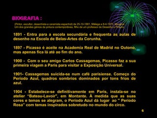   Biografia : 1891 - Entra para a escola secundária e frequenta as aulas de desenho na Escola de Belas-Artes da Corunha.   1897 - Picasso é aceite na Academia Real de Madrid no Outono, mas apenas fica lá até ao fim do ano.   1900 -  Com o seu amigo Carlos Cassagemas, Picasso faz a sua primeira viagem a Paris para visitar a Exposição Universal.   1901- Cassagemas suicida-se num café parisiense. Começo do Período Azul, quadros sombrios dominados por tons frios de azul.   1904 - Estabelece-se definitivamente em Paris, instala-se no atelier “Bateau-Lavoir", em Montante. À medida que as suas cores e temas se alegram, o Período Azul dá lugar  ao " Período Rosa” com temas inspirados sobretudo no mundo do circo.  (Pintor, escultor, desenhista e ceramista espanhol) de 25-10-1881, Málaga a 8-4-1973, Mougins Um dos grandes génios da pintura contemporânea, filho de um professor de Desenho e Pintura. 