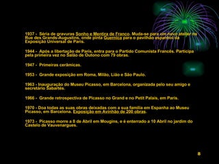 1937 -  Séria de gravuras  Sonho e Mentira de Franco . Muda-se para um novo atelier na Rue des Grands-Augustins, onde pinta  Guernica  para o pavilhão espanhol da Exposição Universal de Paris.  1944 -  Após a libertação de Paris, entra para o Partido Comunista Francês. Participa pela primeira vez no Salão de Outono com 79 obras.    1947 -  Primeiras cerâmicas.    1953 -  Grande exposição em Roma, Milão, Lião e São Paulo.   1963 - Inauguração do Museu Picasso, em Barcelona, organizada pelo seu amigo e secretário Sabartés.   1966 -  Grande retrospectiva de Picasso no Grand e no Petit Palais, em Paris.   1970 - Doa todas as suas obras deixadas com a sua família em Espanha ao Museu Picasso, em Barcelona.  Exposição em Avinhão de 200 obras .   1973 -  Picasso morre a 8 de Abril em Mougins, e é enterrado a 10 Abril no jardim do Castelo de Vauvenargues.  