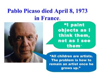 Pablo Picaso died April 8, 1973
in France.
“I paint
objects as I
think them,
not as I see
them”
“All children are artists.
The problem is how to
remain an artist once he
grows up.”
 