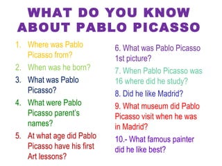WHAT DO YOU KNOW
ABOUT PABLO PICASSO
1. Where was Pablo
Picasso from?
2. When was he born?
3. What was Pablo
Picasso?
4. What were Pablo
Picasso parent’s
names?
5. At what age did Pablo
Picasso have his first
Art lessons?
6. What was Pablo Picasso
1st picture?
7. When Pablo Picasso was
16 where did he study?
8. Did he like Madrid?
9. What museum did Pablo
Picasso visit when he was
in Madrid?
10.- What famous painter
did he like best?
 