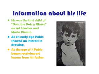 Information about his life
• He was the first child of
“Don Jose Ruiz y Blasco”
an art teacher and
Maria Picasso.
• At an early age Pablo
showed an interest in
drawing.
• At the age of 7 Pablo
began receiving art
lessons from his father.
 