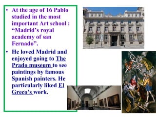 • At the age of 16 Pablo
studied in the most
important Art school :
“Madrid’s royal
academy of san
Fernado”.
• He loved Madrid and
enjoyed going to The
Prado museum to see
paintings by famous
Spanish painters. He
particularly liked El
Greco’s work.
 