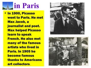 in Paris
• In 1900, Picasso
went to Paris. He met
Max Jacob, a
journalist and poet.
Max helped Picasso
learn to speak
French. He also met
many of the famous
artists who lived in
Paris. In 1905 he
become famous
thanks to Americans
art collectors.
 