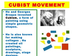 CUBIST MOVEMENT
• He and Georges
Braque invented
Cubism, a form of
painting using
simple geometric
shapes.
• He is also known
for making
collages . He
created oil
paintings,
sculpture,
drawings, stage
 