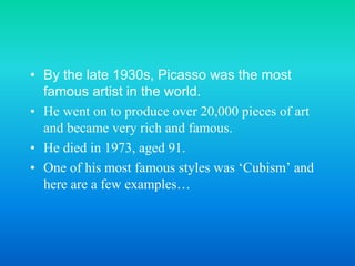 • By the late 1930s, Picasso was the most
famous artist in the world.
• He went on to produce over 20,000 pieces of art
and became very rich and famous.
• He died in 1973, aged 91.
• One of his most famous styles was ‘Cubism’ and
here are a few examples…
 