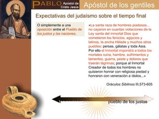 O simplemente a una  oposición  entre el  Pueblo de los justos y las naciones . « La santa raza de hombres piadosos... no cayeron en cuantas violaciones de la Ley santa del inmortal Dios que cometieron los fenicios, egipcios y latinos, la ancha Hélade y muchos otros pueblos : persas, gálatas y toda Asia. Por ello  el Inmortal impondrá a todos los  mortales ruina, hambre, sufrimientos y lamentos, guerra, peste y dolores que traerán lágrimas ; porque al Inmortal Creador de todos los hombres no quisieron honrar con religiosa piedad y honraron con veneración a ídolos...» Oráculos Sibilinos  III,573-605 Expectativas del judaísmo sobre el tiempo final Apóstol de los gentiles las naciones pueblo de los justos 