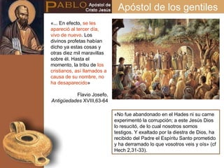 «... En efecto,  se les apareció al tercer día, vivo de nuevo . Los divinos profetas habían dicho ya estas cosas y otras diez mil maravillas sobre él. Hasta el momento, la tribu de  los cristianos, así llamados a causa de su nombre, no ha desaparecido » Flavio Josefo,  Antigüedades  XVIII,63-64 «No fue abandonado en el Hades ni su carne experimentó la corrupción; a este Jesús Dios lo resucitó, de lo cual nosotros somos testigos. Y exaltado por la diestra de Dios, ha recibido del Padre el Espíritu Santo prometido y ha derramado lo que vosotros veis y oís» (cf Hech 2,31-33). Apóstol de los gentiles 