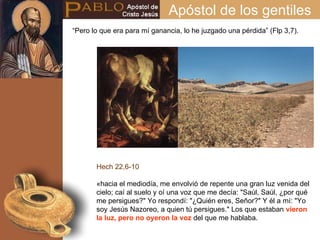 Apóstol de los gentiles Hech 22,6-10 «hacia el mediodía, me envolvió de repente una gran luz venida del cielo; caí al suelo y oí una voz que me decía: "Saúl, Saúl, ¿por qué me persigues?" Yo respondí: "¿Quién eres, Señor?" Y él a mí: "Yo soy Jesús Nazoreo, a quien tú persigues." Los que estaban  vieron la luz, pero no oyeron la voz  del que me hablaba. “ Pero lo que era para mí ganancia, lo he juzgado una pérdida” (Flp 3,7).  
