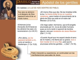 Apóstol de los gentiles Sus ojos se abrieron y el designio de Dios apareció ante él de un modo nuevo. «El mismo Dios que dijo: De las tinieblas brille la luz,  ha hecho brillar la luz en nuestros corazones , para irradiar el conocimiento de la gloria de Dios que está en el rostro del Mesías» (2 Co 4,6). «Os hago saber, hermanos, que el Evangelio anunciado por mí, no es de orden humano, pues yo no lo recibí ni aprendí de hombre alguno, sino por  revelación de Jesús Mesías » (Gal 1,11-12). «Cuando Aquel que me separó desde el seno de mi madre y me llamó por su gracia,  tuvo a bien revelar en mí a su Hijo , para que lo anunciase entre los gentiles…» (Gal 1,15-16). En realidad,  LA LUZ SE HIZO DENTRO DE PABLO . «Por último,  se me apareció también a mí , como al nacido a destiempo» (1 Co 15,8). Pablo interpretó su experiencia, en continuidad con las manifestaciones pascuales de Jesús. «Entonces [a los discípulos de Emaús] se les abrieron los ojos y le reconocieron» (Lc 24,31) 