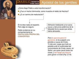 Apóstol de los gentiles Adhesión totalizante a la nueva causa y denuncia polémica de la falsedad de la causa que antes había abrazado. ¿Cómo llegó Pablo a esta transformación? ¿Fue un hecho fulminante, como muestra el relato de Hechos? ¿O un camino de maduración? Él no dice nada al respecto. Pero algo es seguro. Pablo evidencia en su comportamiento la  PSICOLOGÍA PROPIA DEL CONVERTIDO Pero  lo que era para mí ganancia , lo he juzgado una pérdida a causa de Cristo.  Y más aún: juzgo que todo es pérdida ante la sublimidad del conocimiento de Cristo Jesús, mi Señor, por quien perdí todas las cosas, y  las tengo por basura  para ganar a Cristo  (Flp 3,7-8) 