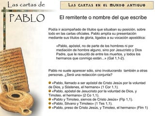 Podía ir acompañado de títulos que situaban su posición, sobre todo en las cartas oficiales. Pablo amplía su presentación mediante sus títulos de gloria, ligados a su vocación apostólica: «Pablo, apóstol, no de parte de los hombres ni por mediación de hombre alguno, sino por Jesucristo y Dios Padre, que le resucitó de entre los muertos, y todos los hermanos que conmigo están...» (Gal 1,1-2).  Pablo no suele aparecer sólo, sino involucrando  también a otras personas. ¿Será una redacción conjunta?  «Pablo, llamado a ser apóstol de Cristo Jesús por la voluntad de Dios, y Sóstenes, el hermano» (1 Cor 1,1). «Pablo, apóstol de Jesucristo por la voluntad de Dios, y Timoteo, el hermano» (2 Co 1,1). «Pablo y Timoteo, siervos de Cristo Jesús» (Flp 1,1). «Pablo, Silvano y Timoteo» (1 Tes 1,1). «Pablo, preso de Cristo Jesús, y Timoteo, el hermano» (Flm 1) El remitente o nombre del que escribe 