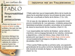 «Éstos son los que  dieron muerte al Señor  y a los profetas y los que nos han perseguido a nosotros» (2,15). Conviene distinguir los diferentes episodios de persecución sobre las «iglesias de Judea», y quienes fueron los  responsables en cada caso. Pablo sabe bien que el responsable último de la muerte de Jesús fue la autoridad romana: los príncipes de este mundo. Ellos han «crucificado al Señor de la Gloria» (1 Co  2,8). En el caso de «las iglesias de Judea», la oposición inicial provino inicialmente de  Los saduceos, «molestos porque [los Apóstoles] enseñaban al pueblo y anunciaban en la persona de Jesús la resurrección de los muertos» (Hech 4,1-2). Los responsables del martirio de Esteban  serían sólo los miembros «de la sinagoga llamada de los Libertos, cirenenses y alejandrinos, y otros de Cilicia y Asia» (Hech 6,9). En la persecución que siguió  el mismo Pablo llegó a tomar parte : «encarnizadamente perseguía a la Iglesia de Dios y la devastaba» (Gal 1,13). Para cuando Pablo escribe su primera carta, una oposición generalizada de los judíos contra los Apóstoles se había dado sólo durante el reinado de Agripa I, en los años 41-43 EC (Hech 12,1-3). Responsabilidad en las persecuciones 