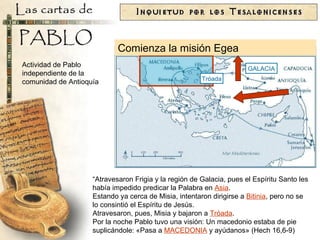 GALACIA “ Atravesaron Frigia y la región de Galacia, pues el Espíritu Santo les había impedido predicar la Palabra en  Asia .  Estando ya cerca de Misia, intentaron dirigirse a  Bitinia , pero no se lo consintió el Espíritu de Jesús.  Atravesaron, pues, Misia y bajaron a  Tróada .  Por la noche Pablo tuvo una visión: Un macedonio estaba de pie suplicándole: «Pasa a  MACEDONIA  y ayúdanos» (Hech 16,6-9) Tróada Comienza la misión Egea Actividad de Pablo independiente de la comunidad de Antioquía 