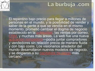 La burbuja .comEl repentino bajo precio para llegar a millones de personas en el mundo, y la posibilidad de vender y saber de la gente a que se vendía en el mismo momento, prometió cambiar el dogma de negocio establecido en la publicidad, las ventas por correo, CRM, y muchas más áreas. La web fue una nueva aplicación rompedora—podía juntar compradores y vendedores sin relación previa de manera fluida y con bajo coste. Los visionarios alrededor del mundo desarrollaron nuevos modelos de negocio, y se dirigieron a su capitalista de riesgo más cercano.
