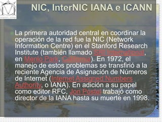 NIC, InterNIC IANA e ICANNLa primera autoridad central en coordinar la operación de la red fue la NIC (Network Information Centre) en el StanfordResearchInstitute (también llamado SRI International, en Menlo Park, California). En 1972, el manejo de estos problemas se transfirió a la reciente Agencia de Asignación de Números de Internet (Internet AssignedNumbersAuthority, o IANA). En adición a su papel como editor RFC, Jon Postel trabajó como director de la IANA hasta su muerte en 1998.