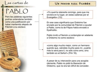 «Yo querría retenerle conmigo, para que me sirviera en tu lugar, en estas cadenas por el Evangelio» (13). En ese caso significaría que Onésimo fue enviado por la comunidad de Filemón a ayudar a Pablo, como la de Filipos había enviado a Epafrodito. Pablo invitó a Filemón a contemplar en adelante a Onésimo no como esclavo: «como algo mucho mejor, como un hermano querido que, siéndolo mucho para mí, ¡cuánto más lo será para ti, no sólo como amo, sino también en el Señor!» (Flm 16). A pesar de su intercesión para una acogida clemente, Pablo no pidió la liberación de Onésimo, que no era tan difícil de conceder. Pero las palabras siguientes podrían entenderse también como una justificación por haber mantenido alejado de Filemón a su esclavo 