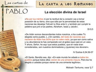 « No por tus méritos  ni por la rectitud de tu corazón vas a tomar posesión de su tierra, sino que sólo por la perversidad de estas naciones las desaloja Yahveh tu Dios ante ti; y también por cumplir la palabra que juró a tus padres, Abraham, Isaac y Jacob » . Dt 9,5 «De Adán somos descendientes todos nosotros, a los cuales Tú elegiste como pueblo. [...] En cambio,  del resto de naciones que nacieron de Adán has dicho que no valen nada , ya que son como saliva y su abundancia la has comparado con el goteo (que cae) en un vaso. Y ahora, Señor, he aquí que estos pueblos, que en nada eran considerados, son nuestros dominadores y (quienes) nos devoran». IV Esdras 6,54.56-57 «El Santo, Bendito sea, dijo: «En este mundo he odiado a  todos los pueblos  porque todos ellos  vienen de una simiente impura . Pero los he elegido a ustedes porque vienen de una simiente legítima». Midrash  Tanhuma, nasa’  § 7 La elección divina de Israel 