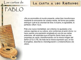 «No os acomodéis al mundo presente, antes bien  transformaos  mediante la renovación de vuestra mente, de forma que podáis distinguir cuál es la voluntad de Dios: lo bueno, lo agradable, lo perfecto» (Rom 12,2). Pide una  nueva  mentalidad, con criterios no ajustados a los valores vigentes en su cultura, sino conformes al sentir divino. Lo hace usando una expresión empleada en una de sus cartas anteriores: allí explicaba que el Espíritu Santo hace que los creyentes se vayan «transformando» en la misma imagen del Señor (2 Co 3,18). Se trata de la misma expresión que, en los Evangelios, describe la «transfiguración» (« metamorfosis ») de Jesús. 