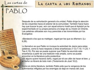 Después de su exhortación general a la unidad, Pablo dirige la atención de los creyentes hacia el exterior de la comunidad. También hacia fuera hay que buscar la paz, aún con aquel entorno hostil que el Apóstol ya ha experimentado en su propia persona a lo largo de su misión en Oriente. Las palabras utilizadas son muy parecidas a las transmitidas por los Evangelios: «Bendecid a los que os maldigan, rogad por los que os difamen» (Lc 6,28). Lo llamativo es que Pablo no invoque la autoridad de Jesús para estas palabras, como lo hace respecto a otras enseñanzas (1 Co 7,10; 11,23; 1 Tes 4,15). Por eso se puede suponer que Pablo ha asumido esta enseñanza a partir de una tradición más amplia, como se puede encontrar en la literatura judía postexílica: «Si alguno quiere haceros daño, rogad por él con afán de hacer el bien, y el Señor os librará de todo mal» ( Testamento de José  18,2). Como en dicha literatura, también Pablo pide que la venganza de los sufrimientos infligidos por los enemigos se deje en manos del Juez definitivo, que realizará la justicia en favor se sus fieles: «En lo posible, y en cuanto de vosotros dependa, en paz con todos los hombres; no tomando la justicia por cuenta vuestra, queridos míos, dejad lugar a la Cólera, pues dice la Escritura: «Mía es la venganza: yo daré el pago merecido», dice el Señor. Antes al contrario: si tu enemigo tiene hambre, dale de comer; y si tiene sed, dale de beber; haciéndolo así, amontonarás brasas sobre su cabeza. No te dejes vencer por el mal; antes bien, vence al mal con el bien» (Rom 12,18-21). La mención de la venganza (y la sección siguiente sobre la autoridad civil) hacen descartar la identificación de los perseguidores con Estado. Se trataría, más bien, de acciones ilegales y extraoficiales contra los creyentes. Pablo puede estimar, con razón, que una respuesta vengativa de parte de ellos podría reavivar los disturbios públicos que llevaron a la expulsión en la época de Claudio. 