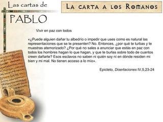 Vivir en paz con todos «¿Puede alguien dañar tu albedrío o impedir que uses como es natural las representaciones que se te presenten? No. Entonces, ¿por qué te turbas y te muestras atemorizado? ¿Por qué no sales a anunciar que estás en paz con todos los hombres hagan lo que hagan, y que te burlas sobre todo de cuantos creen dañarte? Esos esclavos no saben ni quién soy ni en dónde residen mi bien y mi mal. No tienen acceso a lo mío». Epicteto,  Disertaciones  IV,5,23-24 