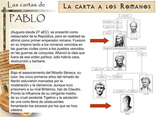 (Augusto desde 27 aEC), se presentó como restaurador de la República, pero en realidad se afirmó como primer emperador romano. Fusionó en su Imperio tanto a los romanos vencidos en las guerras civiles como a los pueblos vencidos en las guerras de conquista. Afianzó la idea que fuera de ese orden político, sólo habría caos, destrucción y barbarie. Bajo el asesoramiento del filósofo Séneca, su tutor, los cinco primeros años del reinado de Nerón estuvieron marcados por la moderación y la clemencia, aunque tuvo prisionero a su rival Británico, hijo de Claudio. Pronto la influencia de su intrigante madre, de su cruel asistente Tigelino y la adulación de una corte llena de obsecuentes fomentarán los excesos por los que se hizo célebre. 