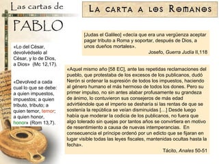[Judas el Galileo] «decía que era una vergüenza aceptar pagar tributo a Roma y soportar, después de Dios, a unos dueños mortales». Josefo,  Guerra Judía  II,118 «Aquel mismo año [58 EC], ante las repetidas reclamaciones del pueblo, que protestaba de los excesos de los publicanos, dudó Nerón si ordenar la supresión de todos los impuestos, haciendo al género humano el más hermoso de todos los dones. Pero su primer impulso, no sin antes alabar profusamente su grandeza de ánimo, lo contuvieron sus consejeros de más edad advirtiéndole que el imperio se desharía si las rentas de que se sostenía la república se veían disminuidas […] Desde luego había que moderar la codicia de los publicanos, no fuera que algo tolerado sin quejas por tantos años se convirtiera en motivo de resentimiento a causa de nuevas intemperancias.  En consecuencia el príncipe ordenó por un edicto que se fijaran en lugar visible todas las leyes fiscales, mantenidas ocultas hasta la fecha». Tácito,  Anales  50-51 «Lo del César, devolvédselo al César, y lo de Dios, a Dios»  (Mc 12,17). «Devolved a cada cual lo que se debe: a quien impuestos, impuestos; a quien tributo, tributo; a quien temor,  temor ; a quien honor,  honor » (Rom 13,7). 