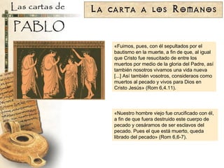 «Fuimos, pues, con él sepultados por el bautismo en la muerte, a fin de que, al igual que Cristo fue resucitado de entre los muertos por medio de la gloria del Padre, así también nosotros vivamos una vida nueva [...] Así también vosotros, consideraos como muertos al pecado y vivos para Dios en Cristo Jesús» (Rom 6,4.11). «Nuestro hombre viejo fue crucificado con él, a fin de que fuera destruido este cuerpo de pecado y cesáramos de ser esclavos del pecado. Pues el que está muerto, queda librado del pecado» (Rom 6,6-7). 